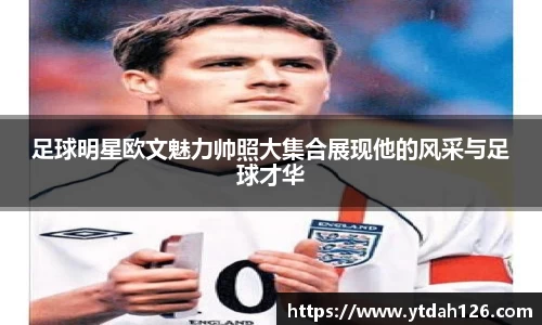 足球明星欧文魅力帅照大集合展现他的风采与足球才华